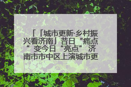 「城市更新·乡村振兴看济南」昔日“痛点”变今日“亮点” 济南市市中区上演城市更新“三部曲”