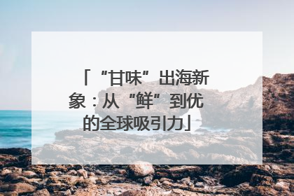 “甘味”出海新象：从“鲜”到优的全球吸引力