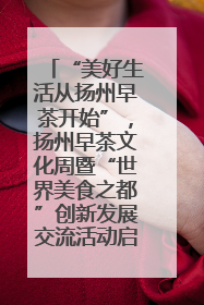 “美好生活从扬州早茶开始”，扬州早茶文化周暨“世界美食之都”创新发展交流活动启幕