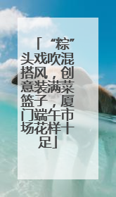 “粽”头戏吹混搭风，创意装满菜篮子，厦门端午市场花样十足