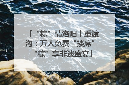 “粽”情洛阳丨重渡沟：万人免费“搂席” “粽”享非遗盛宴