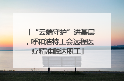 “云端守护”进基层，呼和浩特工会远程医疗精准触达职工