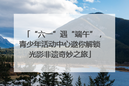 “六一”遇“端午”，青少年活动中心邀你解锁光影非遗奇妙之旅