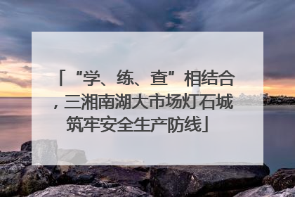 “学、练、查”相结合，三湘南湖大市场灯石城筑牢安全生产防线