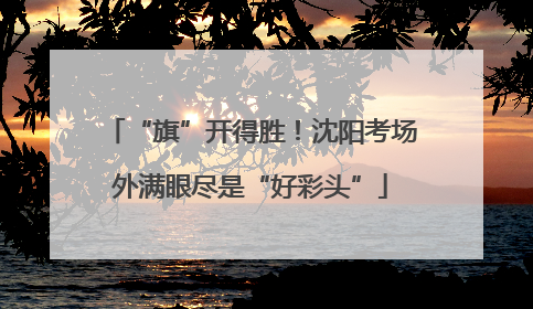 “旗”开得胜！沈阳考场外满眼尽是“好彩头”