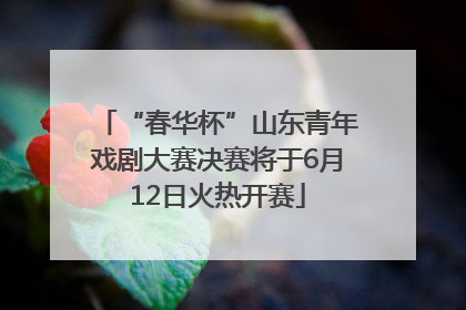“春华杯”山东青年戏剧大赛决赛将于6月12日火热开赛