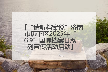 “请听档案说”济南市历下区2025年“6.9”国际档案日系列宣传活动启动