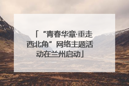 “青春华章·重走西北角”网络主题活动在兰州启动