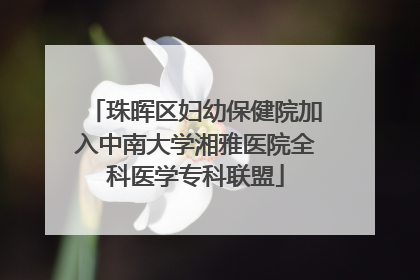 珠晖区妇幼保健院加入中南大学湘雅医院全科医学专科联盟