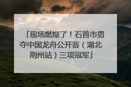 现场燃爆了！石首市勇夺中国龙舟公开赛（湖北荆州站）三项冠军