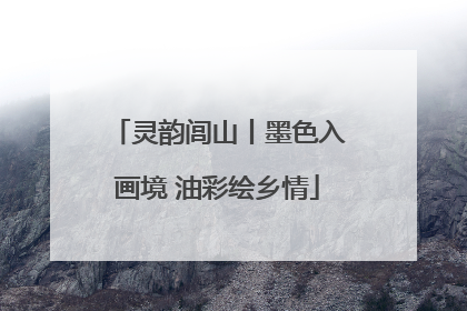 灵韵闾山丨墨色入画境 油彩绘乡情