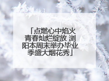 点燃心中焰火 青春灿烂绽放 浏阳本周末举办毕业季盛大烟花秀