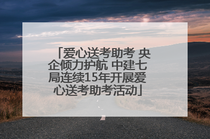 爱心送考助考 央企倾力护航 中建七局连续15年开展爱心送考助考活动