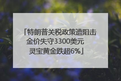 特朗普关税政策遭阻击金价失守3300美元 灵宝黄金跌超6%