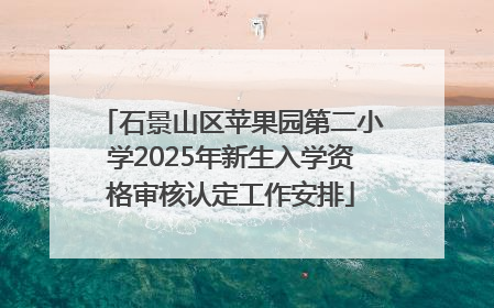 石景山区苹果园第二小学2025年新生入学资格审核认定工作安排