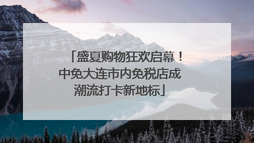 盛夏购物狂欢启幕！中免大连市内免税店成潮流打卡新地标