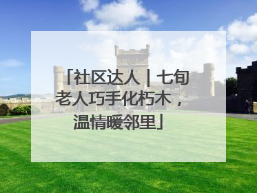 社区达人｜七旬老人巧手化朽木，温情暖邻里