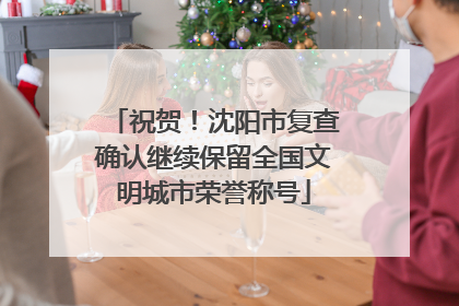 祝贺！沈阳市复查确认继续保留全国文明城市荣誉称号