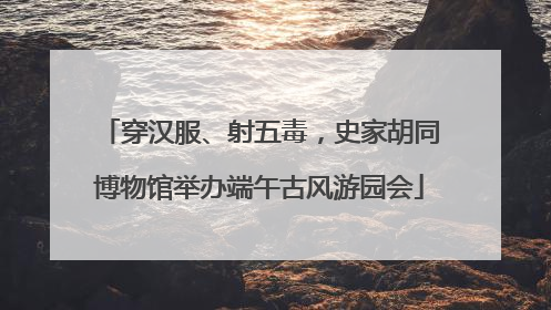 穿汉服、射五毒，史家胡同博物馆举办端午古风游园会