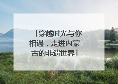 穿越时光与你相遇，走进内蒙古的非遗世界