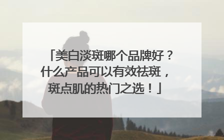 美白淡斑哪个品牌好？什么产品可以有效祛斑，斑点肌的热门之选！