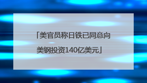 美官员称日铁已同意向美钢投资140亿美元