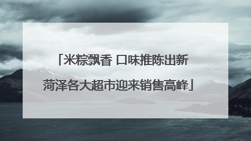米粽飘香 口味推陈出新 菏泽各大超市迎来销售高峰