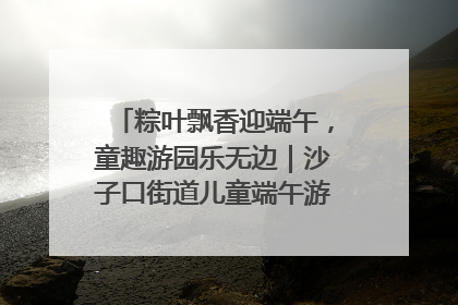 粽叶飘香迎端午，童趣游园乐无边｜沙子口街道儿童端午游园活动圆满落幕