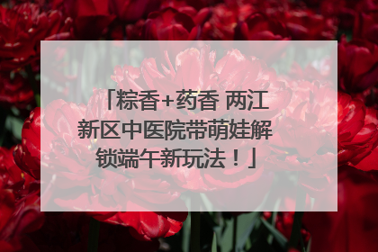 粽香+药香 两江新区中医院带萌娃解锁端午新玩法！