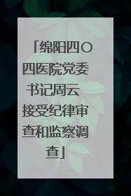 绵阳四〇四医院党委书记周云 接受纪律审查和监察调查