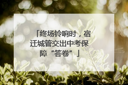 终场铃响时，宿迁城管交出中考保障“答卷”