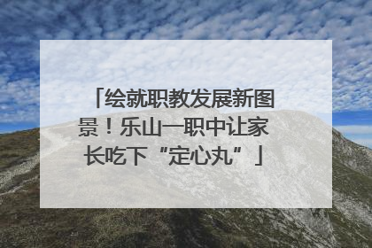 绘就职教发展新图景！乐山一职中让家长吃下“定心丸”
