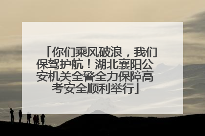 你们乘风破浪，我们保驾护航！湖北襄阳公安机关全警全力保障高考安全顺利举行