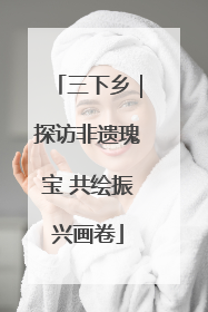 三下乡｜探访非遗瑰宝 共绘振兴画卷
