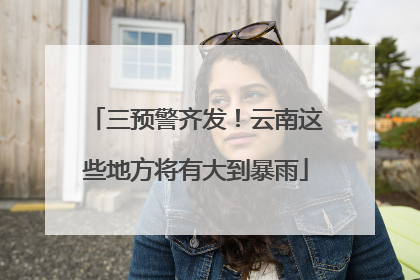 三预警齐发！云南这些地方将有大到暴雨