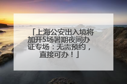 上海公安出入境将加开5场暑期夜间办证专场：无需预约，直接可办！