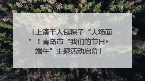 上演千人包粽子“大场面”！青岛市“我们的节日•端午”主题活动启幕