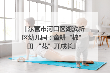 东营市河口区湖滨新区幼儿园：童耕“棉”田 “花”开成长