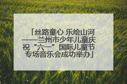 丝路童心 乐绘山河——兰州市少年儿童庆祝“六一”国际儿童节专场音乐会成功举办