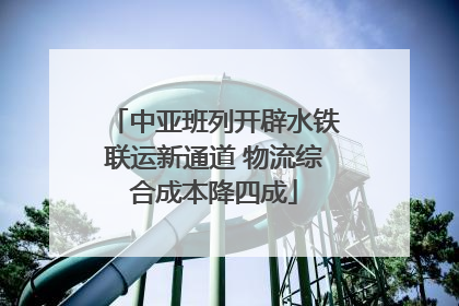 中亚班列开辟水铁联运新通道 物流综合成本降四成