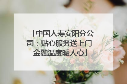 中国人寿安阳分公司：贴心服务送上门 金融温度暖人心
