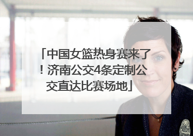 中国女篮热身赛来了！济南公交4条定制公交直达比赛场地