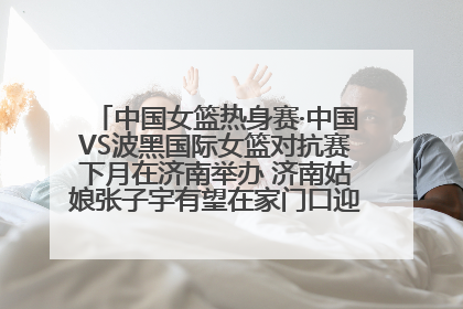 中国女篮热身赛·中国VS波黑国际女篮对抗赛下月在济南举办 济南姑娘张子宇有望在家门口迎来国家队首秀