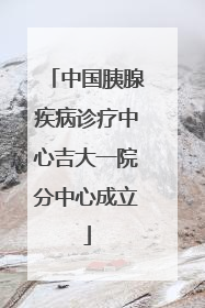 中国胰腺疾病诊疗中心吉大一院分中心成立