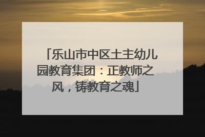 乐山市中区土主幼儿园教育集团：正教师之风，铸教育之魂