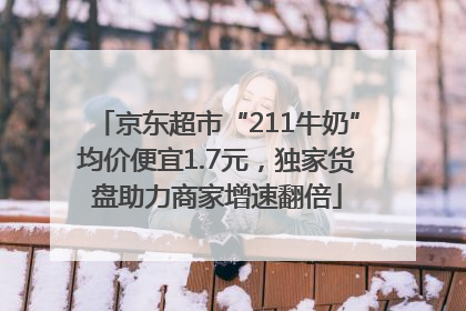 京东超市“211牛奶”均价便宜1.7元，独家货盘助力商家增速翻倍