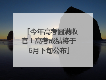今年高考圆满收官！高考成绩将于6月下旬公布