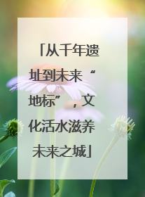 从千年遗址到未来“地标”，文化活水滋养未来之城