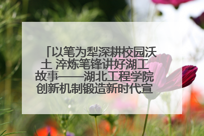 以笔为犁深耕校园沃土 淬炼笔锋讲好湖工故事——湖北工程学院创新机制锻造新时代宣传“轻骑兵”