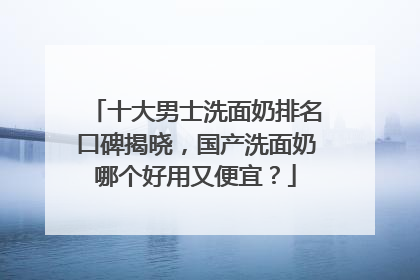十大男士洗面奶排名口碑揭晓，国产洗面奶哪个好用又便宜？